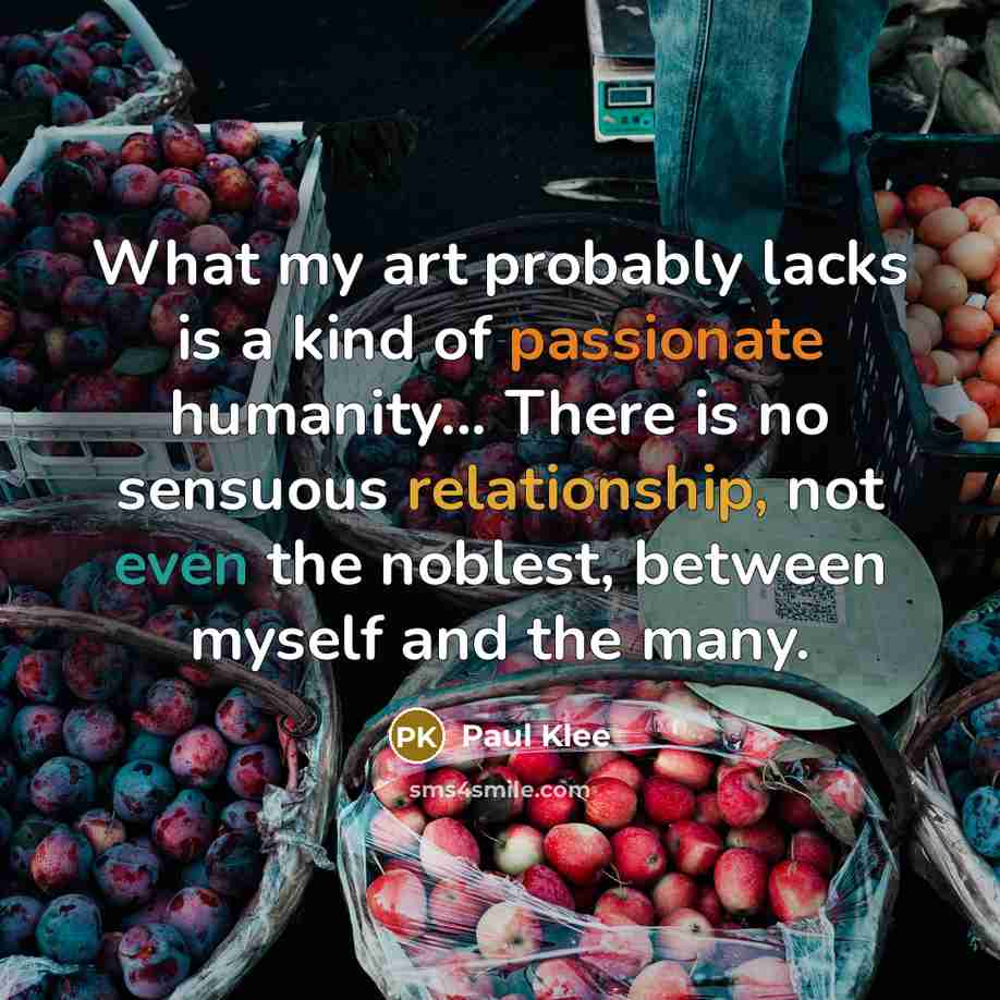“What my art probably lacks is a kind of passionate humanity... There is no sensuous relationship, not even the noblest, between myself and the many.” quote by Paul Klee