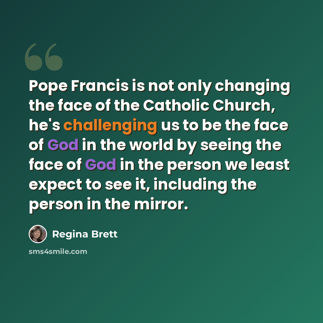 “Pope Francis is not only changing the face of the Catholic Church, he's challenging us to be the face of God in the world by seeing the face of God in the person we least expect to see it, including the person in the mirror.” quote by Regina Brett