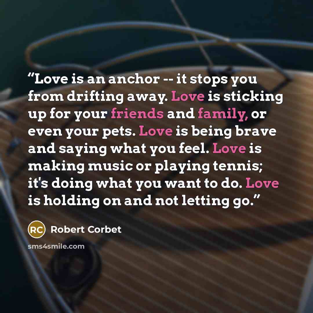 “Love is an anchor -- it stops you from drifting away. Love is sticking up for your friends and family, or even your pets. Love is being brave and saying what you feel. Love is making music or playing tennis; it's doing what you want to do. Love is holding on and not letting go.” quote by Robert Corbet