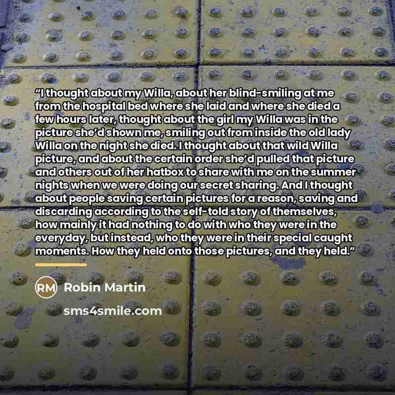 “I thought about my Willa, about her blind-smiling at me from the hospital bed where she laid and where she died a few hours later, thought about the girl my Willa was in the picture she’d shown me, smiling out from inside the old lady Willa on the night she died. I thought about that wild Willa…” quote by Robin Martin