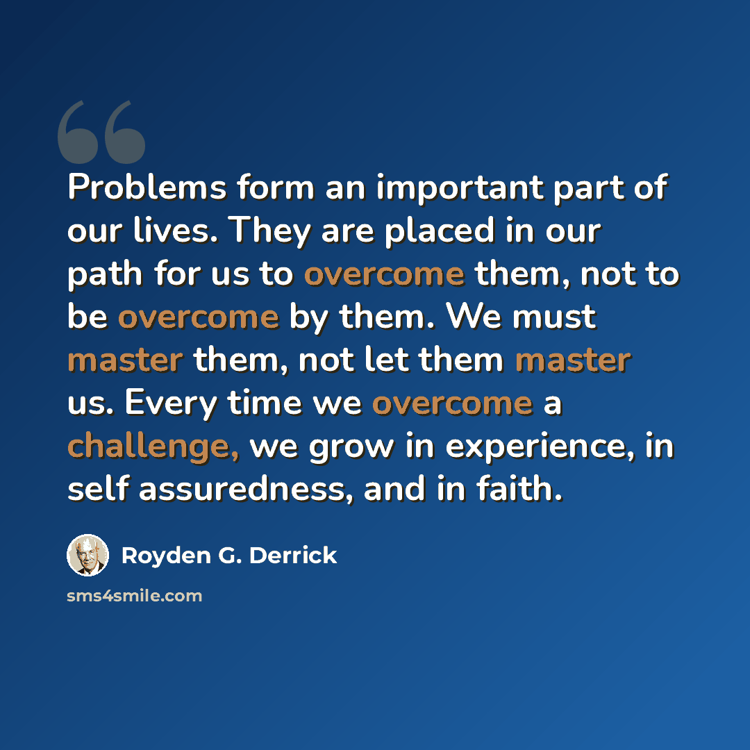 “Problems form an important part of our lives. They are placed in our path for us to overcome them, not to be overcome by them. We must master them, not let them master us. Every time we overcome a challenge, we grow in experience, in self assuredness, and in faith.” quote by Royden G. Derrick
