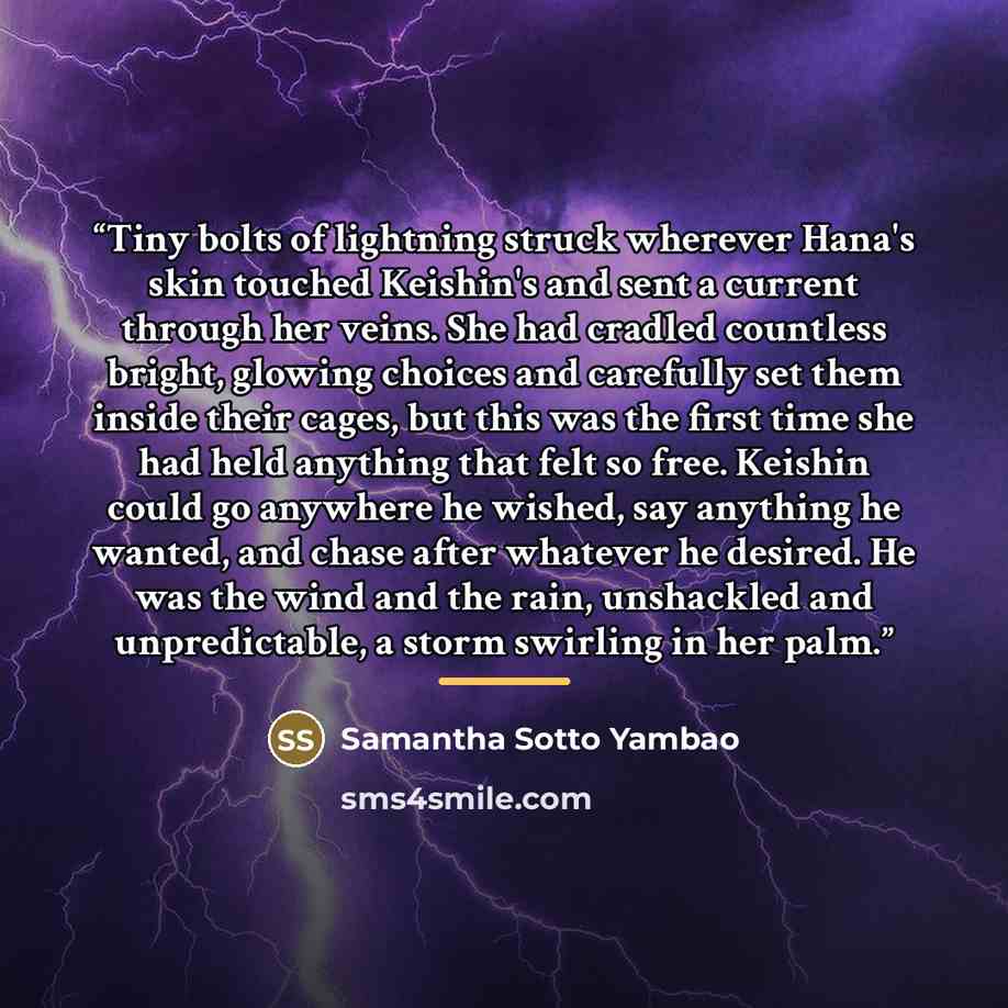 “Tiny bolts of lightning struck wherever Hana's skin touched Keishin's and sent a current through her veins. She had cradled countless bright, glowing choices and carefully set them inside their cages, but this was the first time she had held anything that felt so free. Keishin could go anywhere he…” quote by Samantha Sotto Yambao