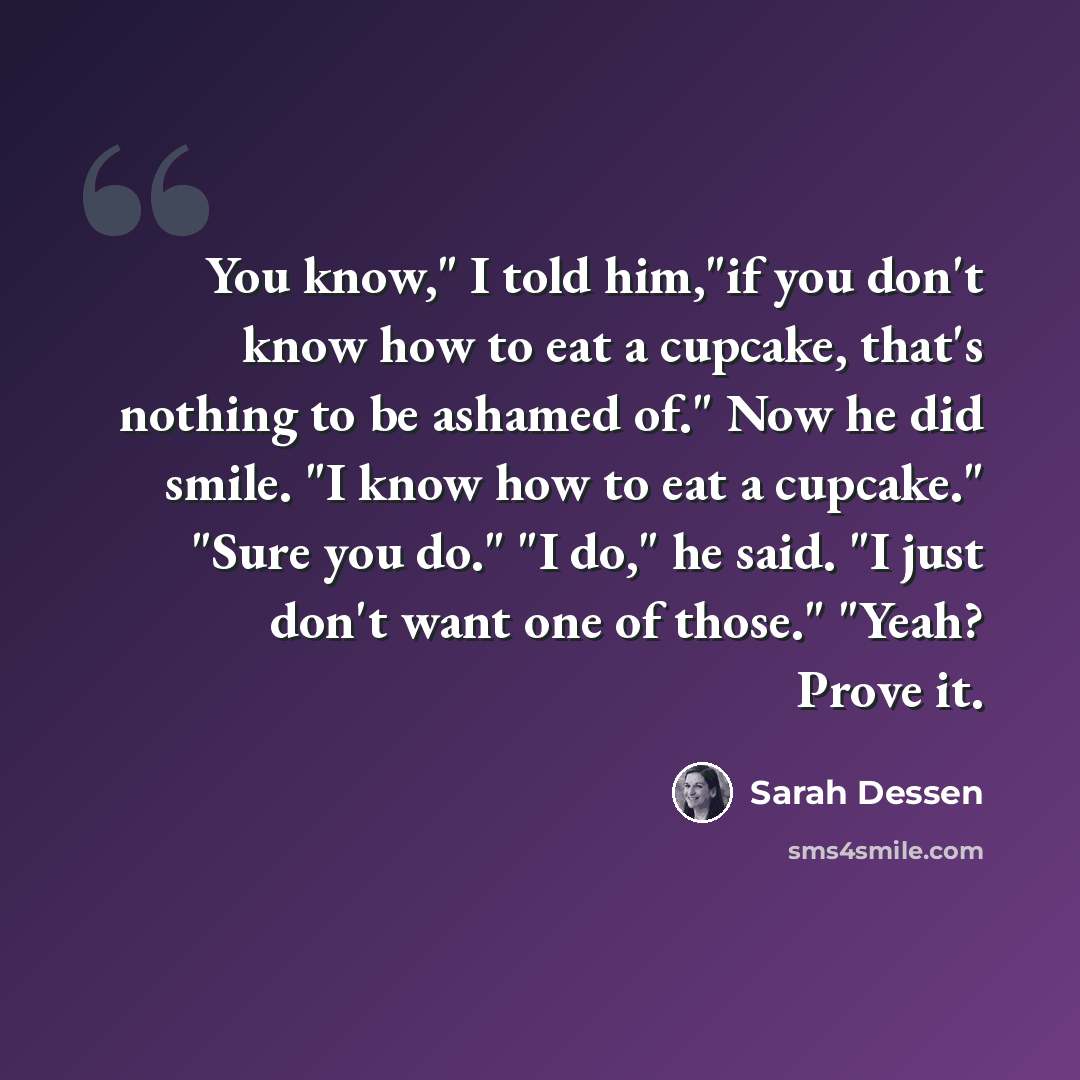 “You know," I told him,"if you don't know how to eat a cupcake, that's nothing to be ashamed of." Now he did smile. "I know how to eat a cupcake." "Sure you do." "I do," he said. "I just don't want one of those." "Yeah? Prove it.” quote by Sarah Dessen