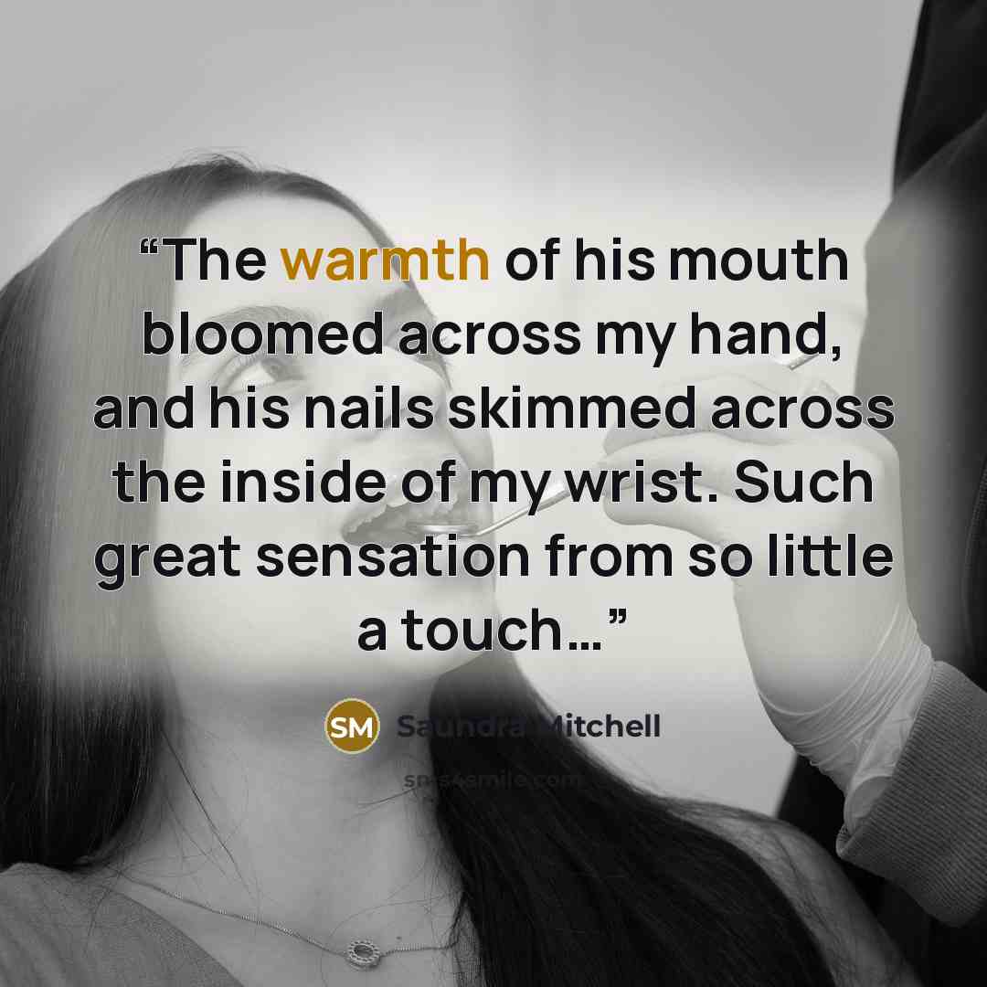 “The warmth of his mouth bloomed across my hand, and his nails skimmed across the inside of my wrist. Such great sensation from so little a touch…” quote by Saundra Mitchell