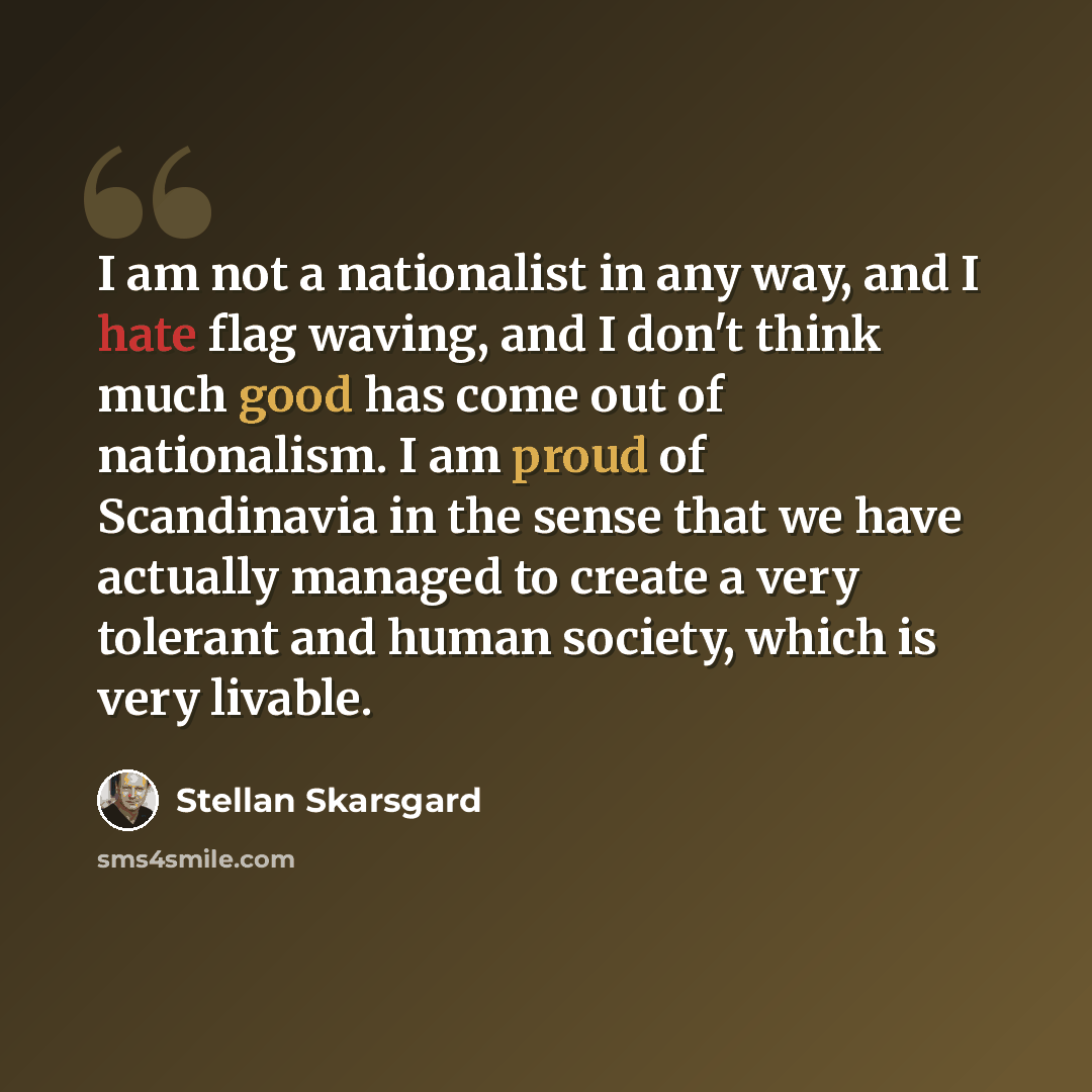 “I am not a nationalist in any way, and I hate flag waving, and I don't think much good has come out of nationalism. I am proud of Scandinavia in the sense that we have actually managed to create a very tolerant and human society, which is very livable.” quote by Stellan Skarsgard