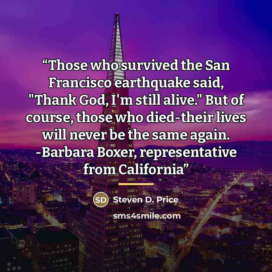 “Those who survived the San Francisco earthquake said, "Thank God, I'm still alive." But of course, those who died-their lives will never be the same again. -Barbara Boxer, representative from California” quote by Steven D. Price