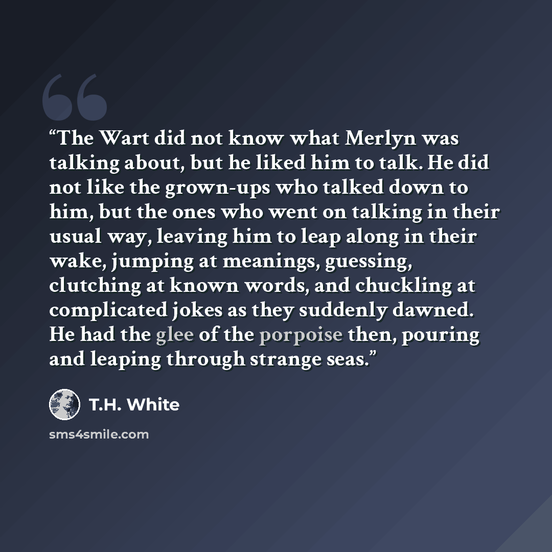 “The Wart did not know what Merlyn was talking about, but he liked him to talk. He did not like the grown-ups who talked down to him, but the ones who went on talking in their usual way, leaving him to leap along in their wake, jumping at meanings, guessing, clutching at known words, and chuckling…” quote by T.H. White