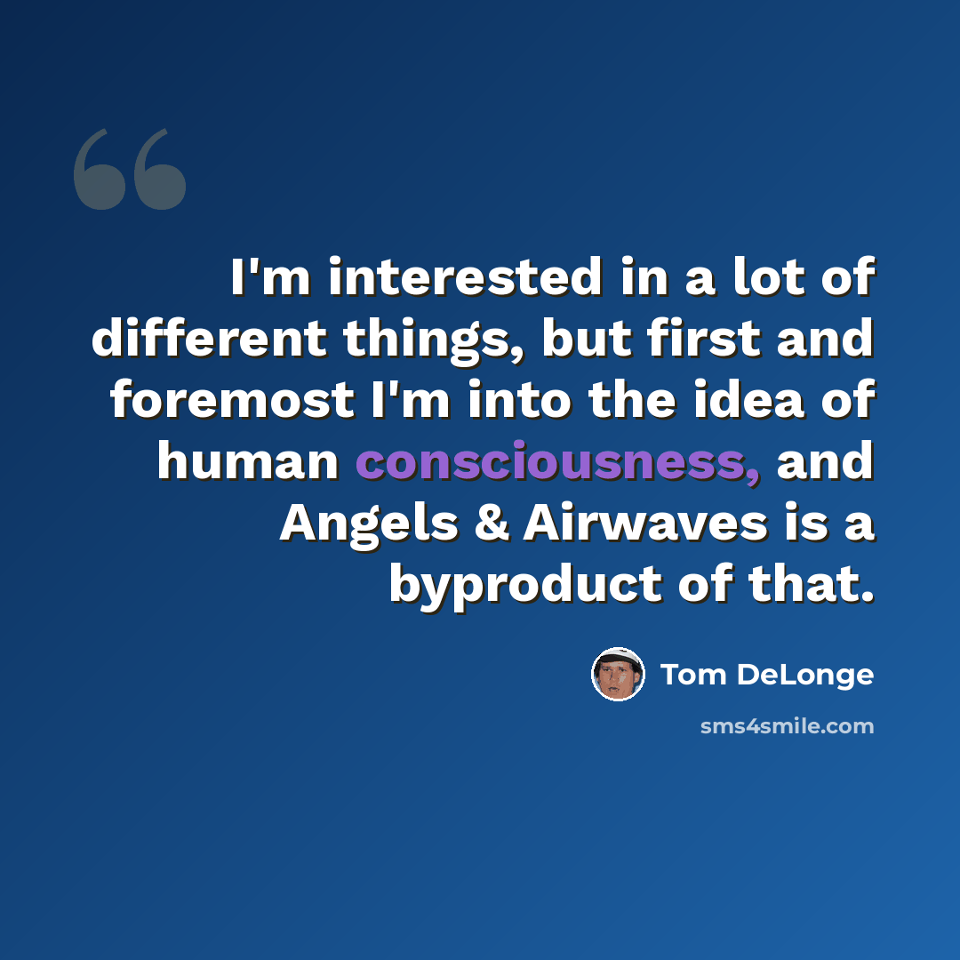“I'm interested in a lot of different things, but first and foremost I'm into the idea of human consciousness, and Angels & Airwaves is a byproduct of that.” quote by Tom DeLonge