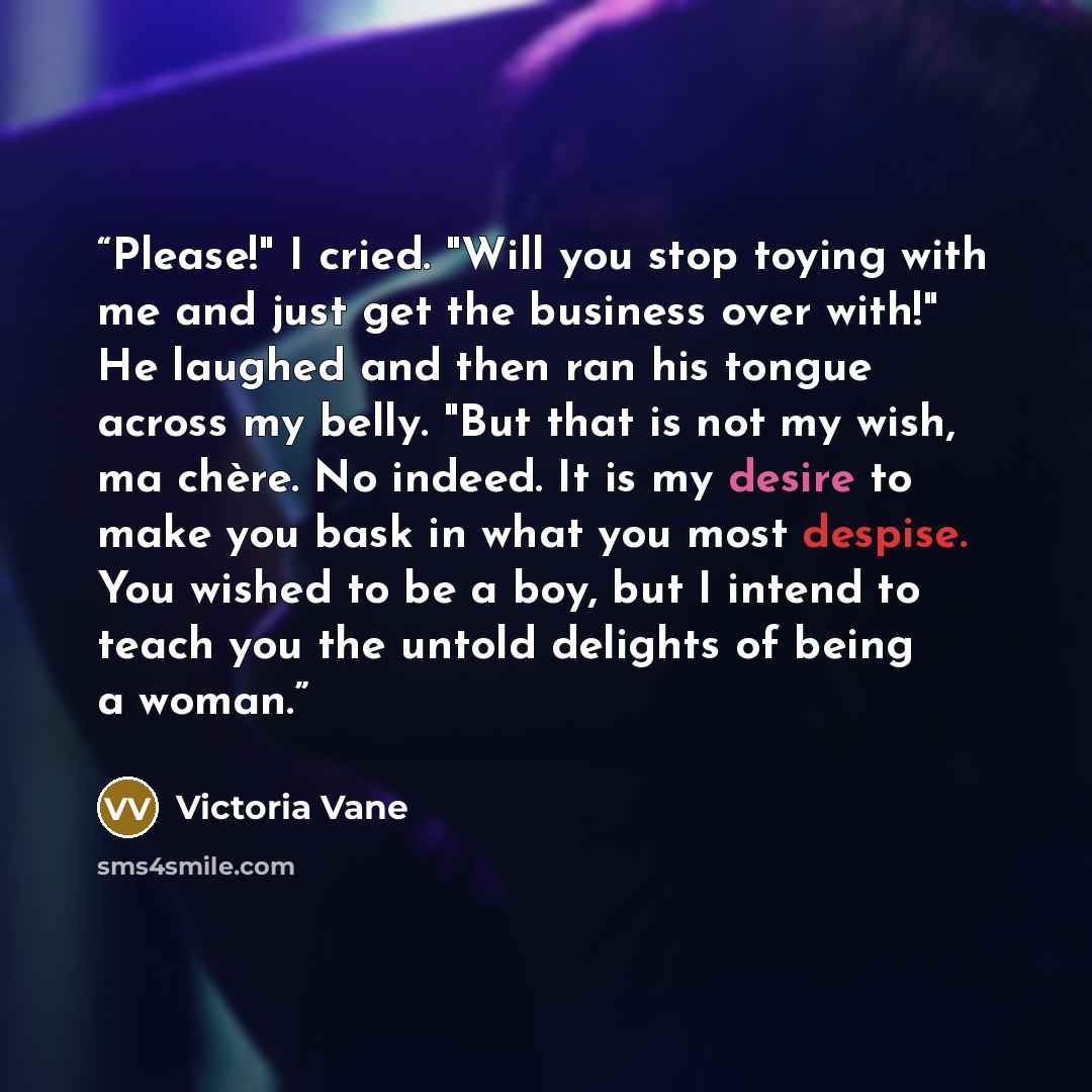“Please!" I cried. "Will you stop toying with me and just get the business over with!" He laughed and then ran his tongue across my belly. "But that is not my wish, ma chère. No indeed. It is my desire to make you bask in what you most despise. You wished to be a boy, but I intend to teach you the…” quote by Victoria Vane