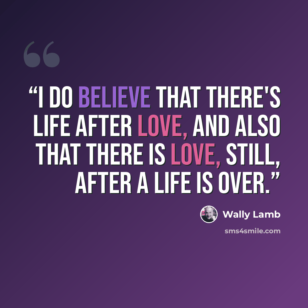 “I do believe that there's life after love, and also that there is love, still, after a life is over.” quote by Wally Lamb