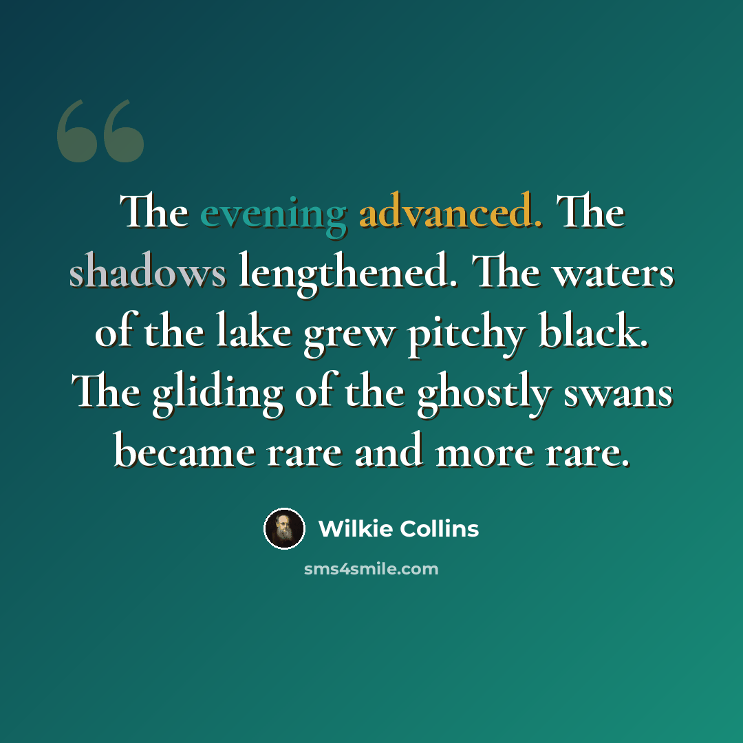 “The evening advanced. The shadows lengthened. The waters of the lake grew pitchy black. The gliding of the ghostly swans became rare and more rare.” quote by Wilkie Collins