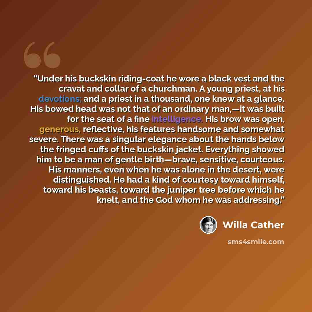“Under his buckskin riding-coat he wore a black vest and the cravat and collar of a churchman. A young priest, at his devotions; and a priest in a thousand, one knew at a glance. His bowed head was not that of an ordinary man,—it was built for the seat of a fine intelligence. His brow was open…” quote by Willa Cather