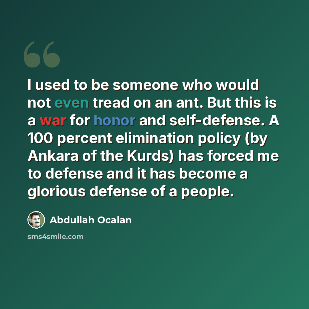 “I used to be someone who would not even tread on an ant. But this is a war for honor and self-defense. A 100 percent elimination policy (by Ankara of the Kurds) has forced me to defense and it has become a glorious defense of a people.” quote by Abdullah Ocalan