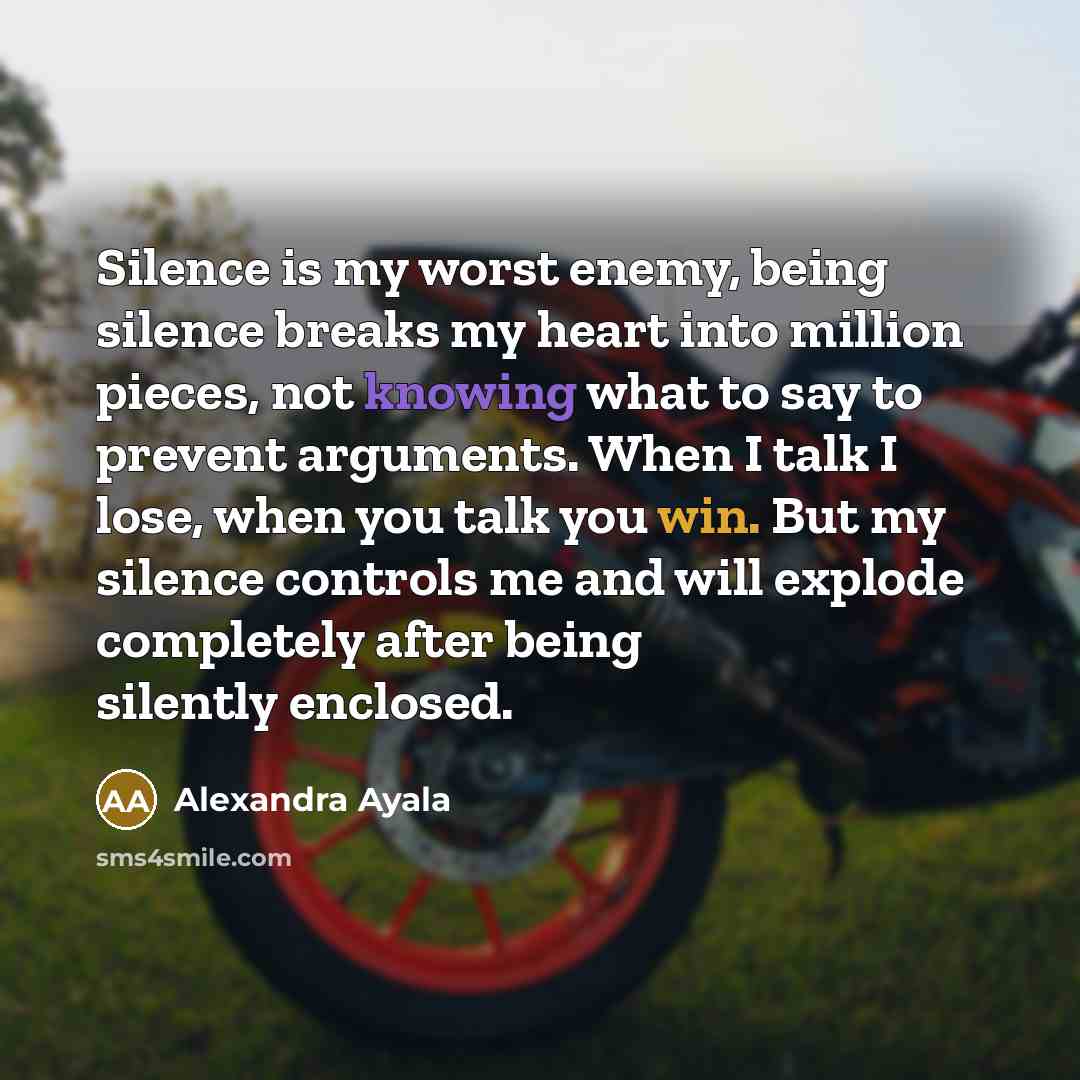 “Silence is my worst enemy, being silence breaks my heart into million pieces, not knowing what to say to prevent arguments. When I talk I lose, when you talk you win. But my silence controls me and will explode completely after being silently enclosed.” quote by Alexandra Ayala