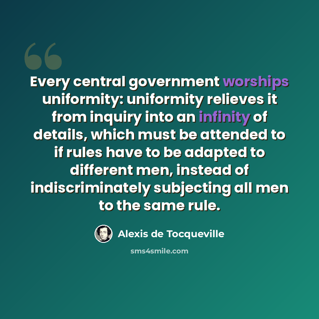 “Every central government worships uniformity: uniformity relieves it from inquiry into an infinity of details, which must be attended to if rules have to be adapted to different men, instead of indiscriminately subjecting all men to the same rule.” quote by Alexis de Tocqueville