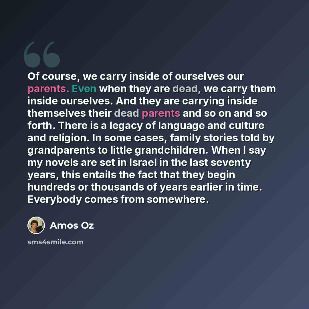 “Of course, we carry inside of ourselves our parents. Even when they are dead, we carry them inside ourselves. And they are carrying inside themselves their dead parents and so on and so forth. There is a legacy of language and culture and religion. In some cases, family stories told by…” quote by Amos Oz