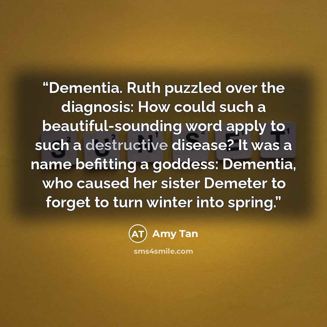 “Dementia. Ruth puzzled over the diagnosis: How could such a beautiful-sounding word apply to such a destructive disease? It was a name befitting a goddess: Dementia, who caused her sister Demeter to forget to turn winter into spring.” quote by Amy Tan