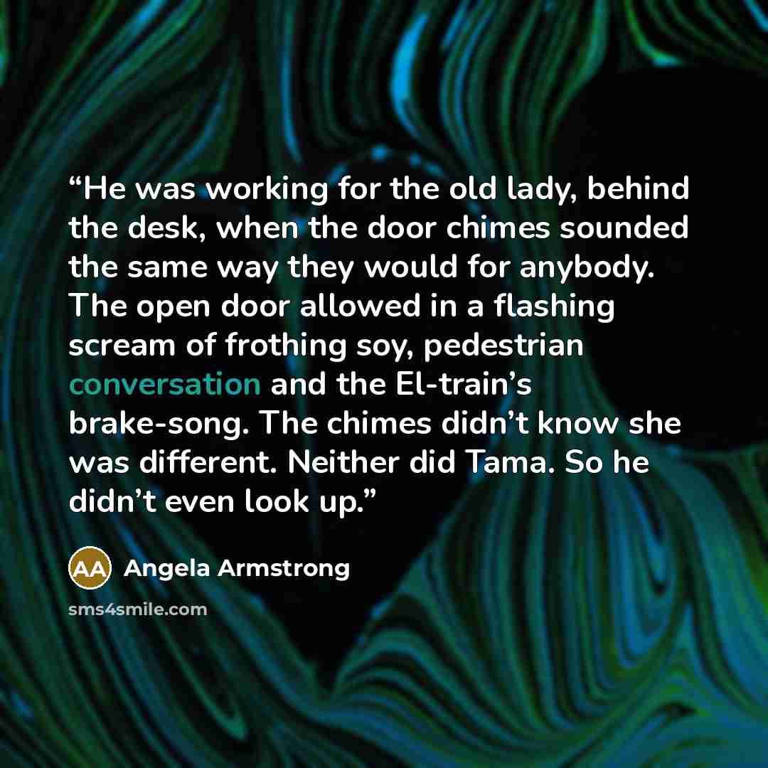 “He was working for the old lady, behind the desk, when the door chimes sounded the same way they would for anybody. The open door allowed in a flashing scream of frothing soy, pedestrian conversation and the El-train’s brake-song. The chimes didn’t know she was different. Neither did Tama. So he…” quote by Angela Armstrong