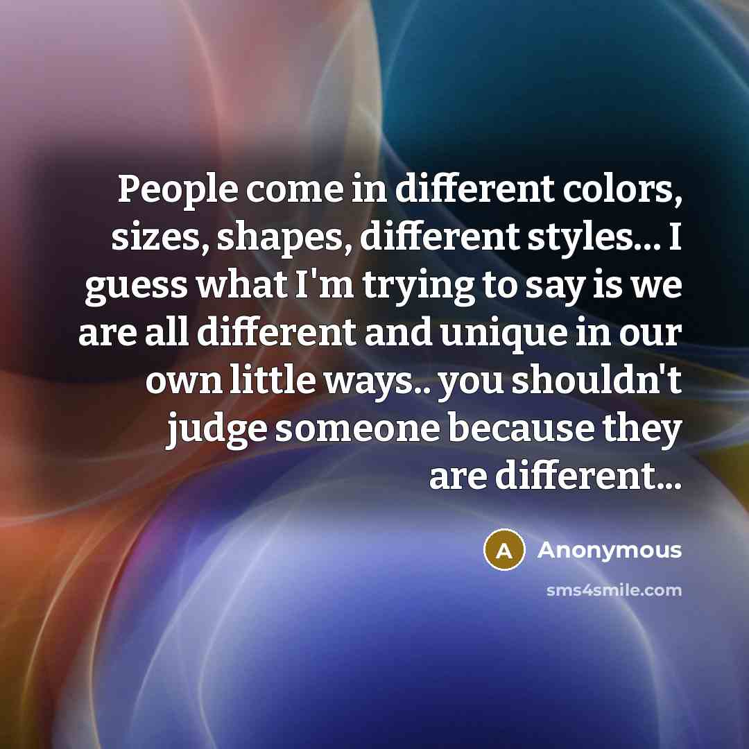 “People come in different colors, sizes, shapes, different styles… I guess what I'm trying to say is we are all different and unique in our own little ways.. you shouldn't judge someone because they are different...” quote by Anonymous