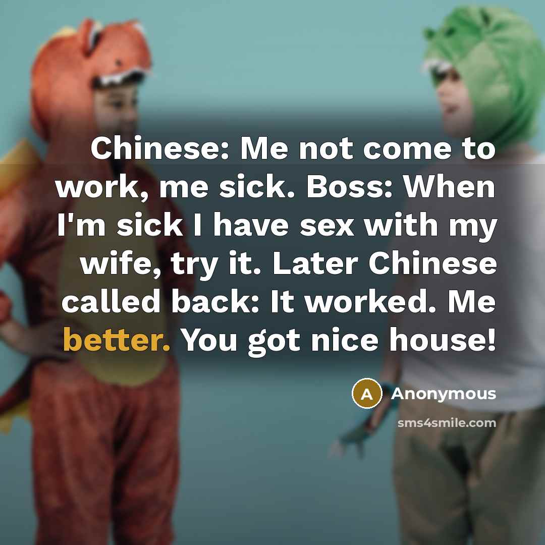“Chinese: Me not come to work, me sick. Boss: When I'm sick I have sex with my wife, try it. Later Chinese called back: It worked. Me better. You got nice house!” quote by Anonymous