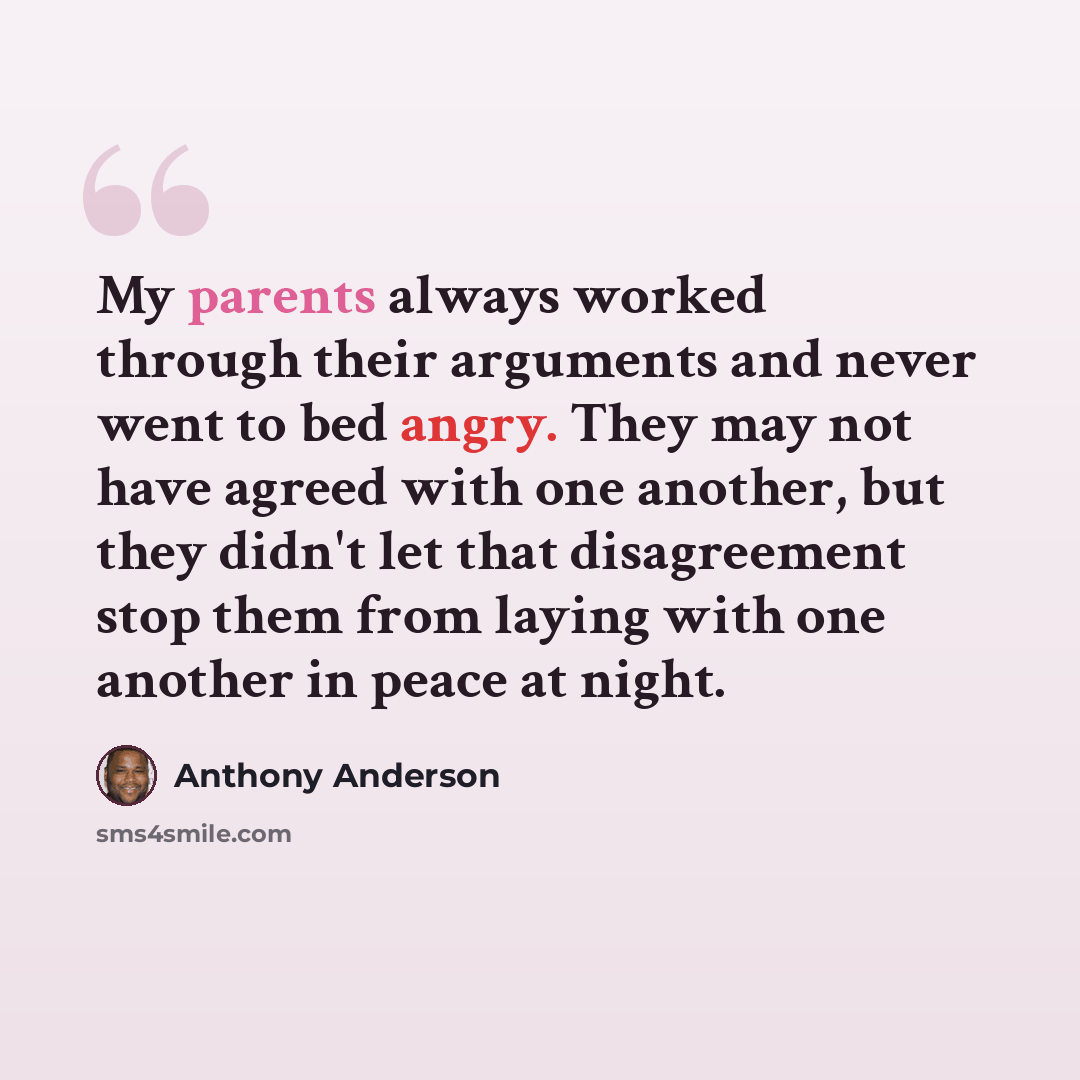 “My parents always worked through their arguments and never went to bed angry. They may not have agreed with one another, but they didn't let that disagreement stop them from laying with one another in peace at night.” quote by Anthony Anderson