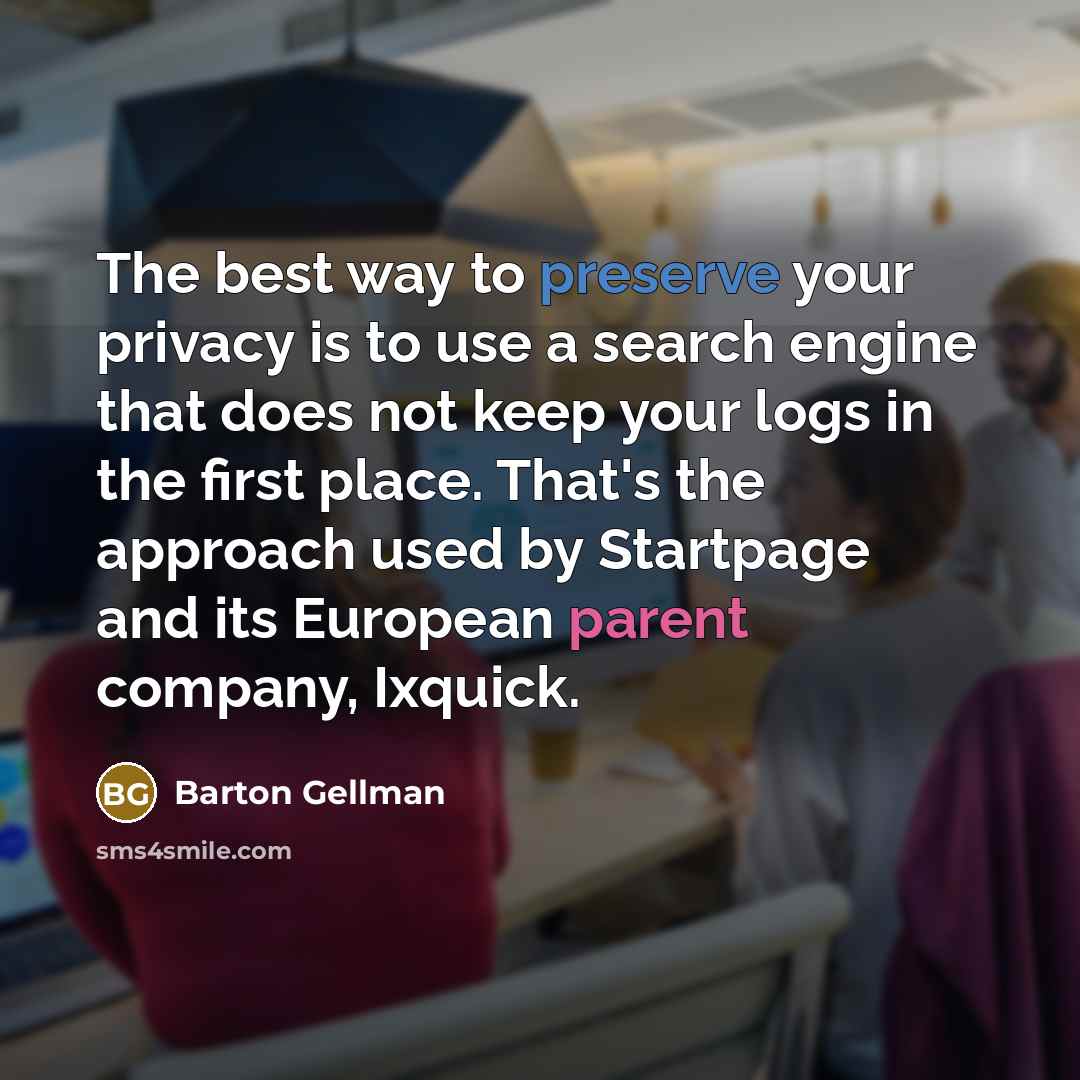 “The best way to preserve your privacy is to use a search engine that does not keep your logs in the first place. That's the approach used by Startpage and its European parent company, Ixquick.” quote by Barton Gellman