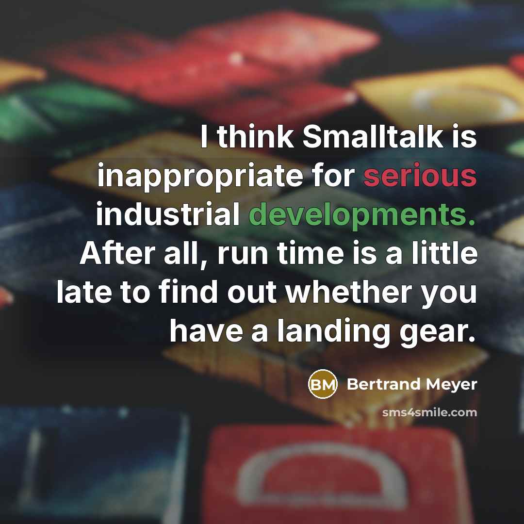 “I think Smalltalk is inappropriate for serious industrial developments. After all, run time is a little late to find out whether you have a landing gear.” quote by Bertrand Meyer