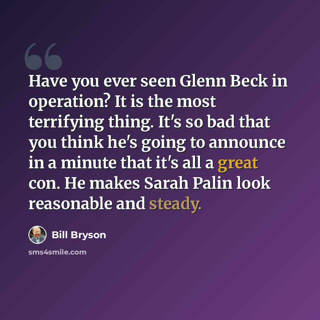 “Have you ever seen Glenn Beck in operation? It is the most terrifying thing. It's so bad that you think he's going to announce in a minute that it's all a great con. He makes Sarah Palin look reasonable and steady.” quote by Bill Bryson