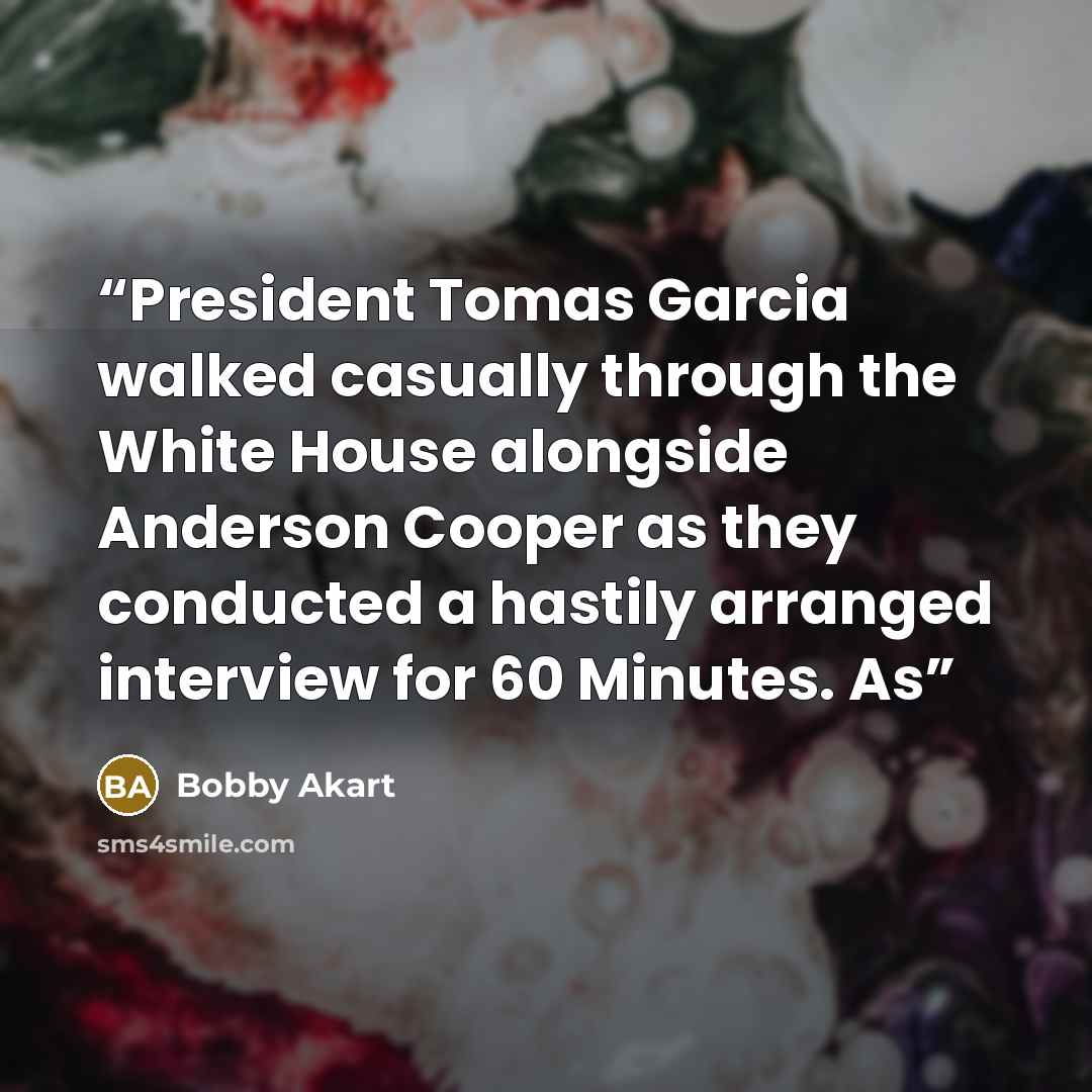 “President Tomas Garcia walked casually through the White House alongside Anderson Cooper as they conducted a hastily arranged interview for 60 Minutes. As” quote by Bobby Akart