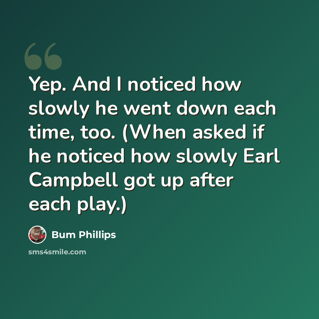 “Yep. And I noticed how slowly he went down each time, too. (When asked if he noticed how slowly Earl Campbell got up after each play.)” quote by Bum Phillips