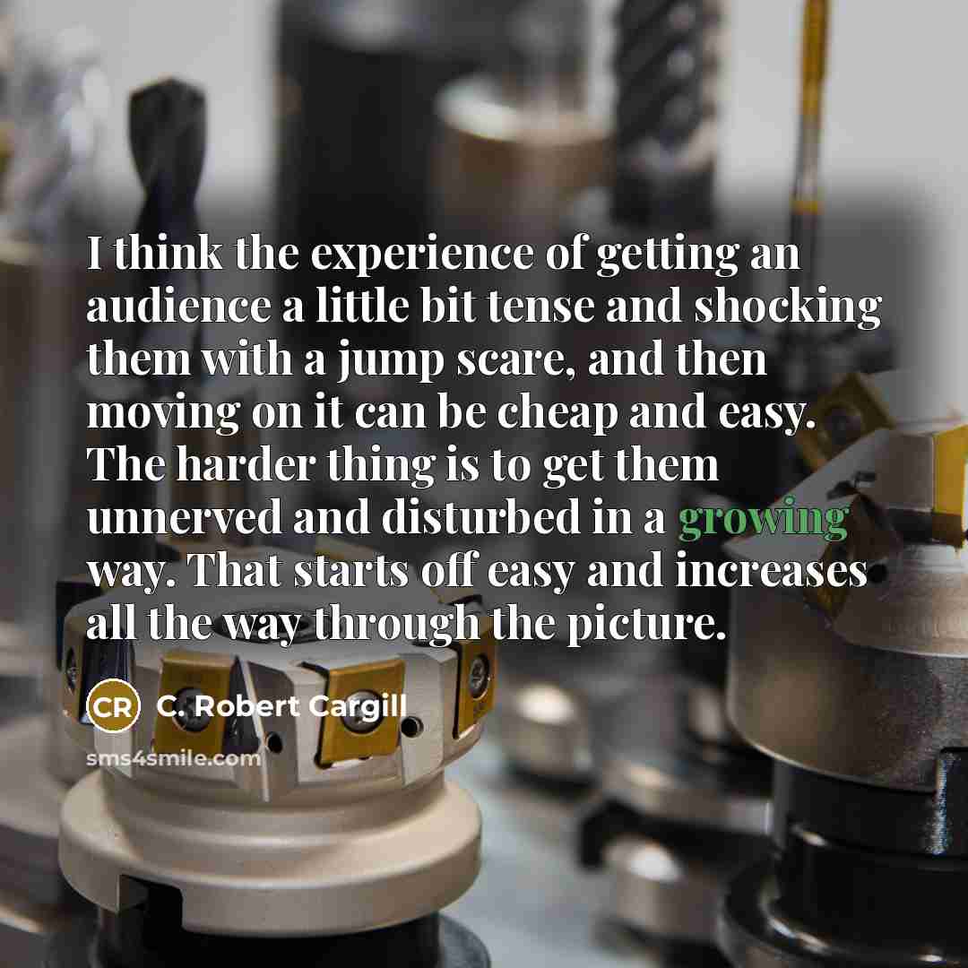 “I think the experience of getting an audience a little bit tense and shocking them with a jump scare, and then moving on it can be cheap and easy. The harder thing is to get them unnerved and disturbed in a growing way. That starts off easy and increases all the way through the picture.” quote by C. Robert Cargill