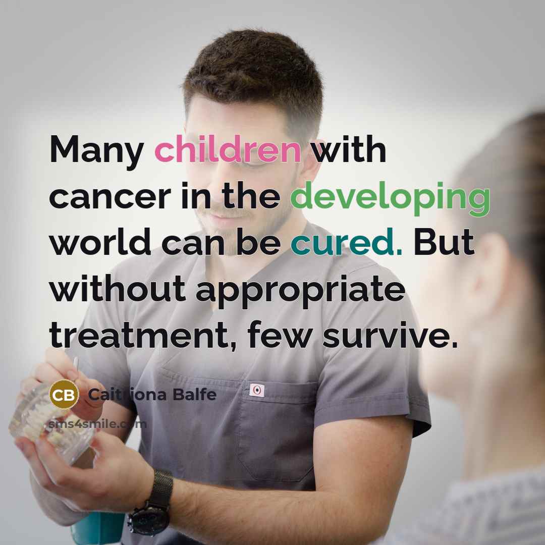 “Many children with cancer in the developing world can be cured. But without appropriate treatment, few survive.” quote by Caitriona Balfe