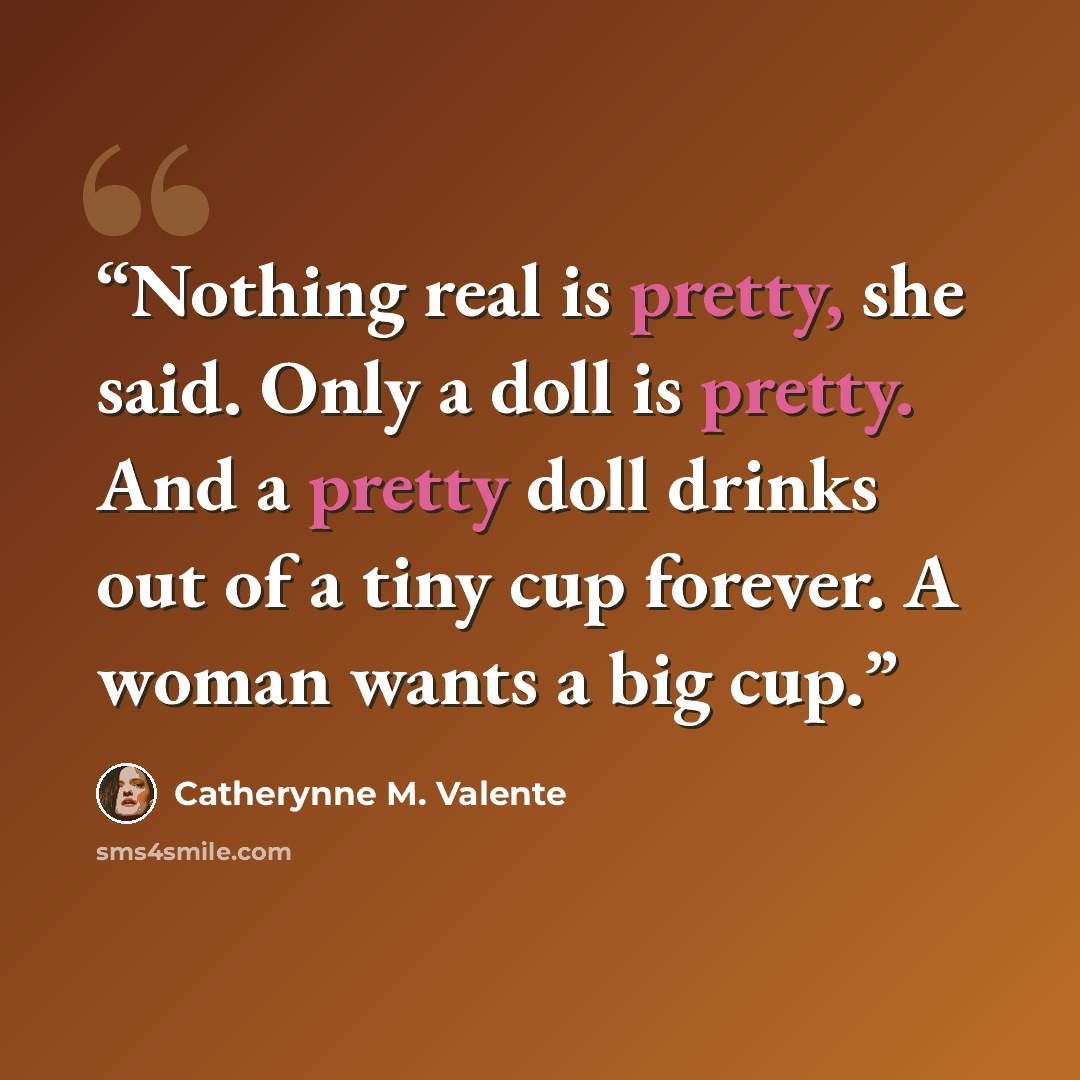 “Nothing real is pretty, she said. Only a doll is pretty. And a pretty doll drinks out of a tiny cup forever. A woman wants a big cup.” quote by Catherynne M. Valente