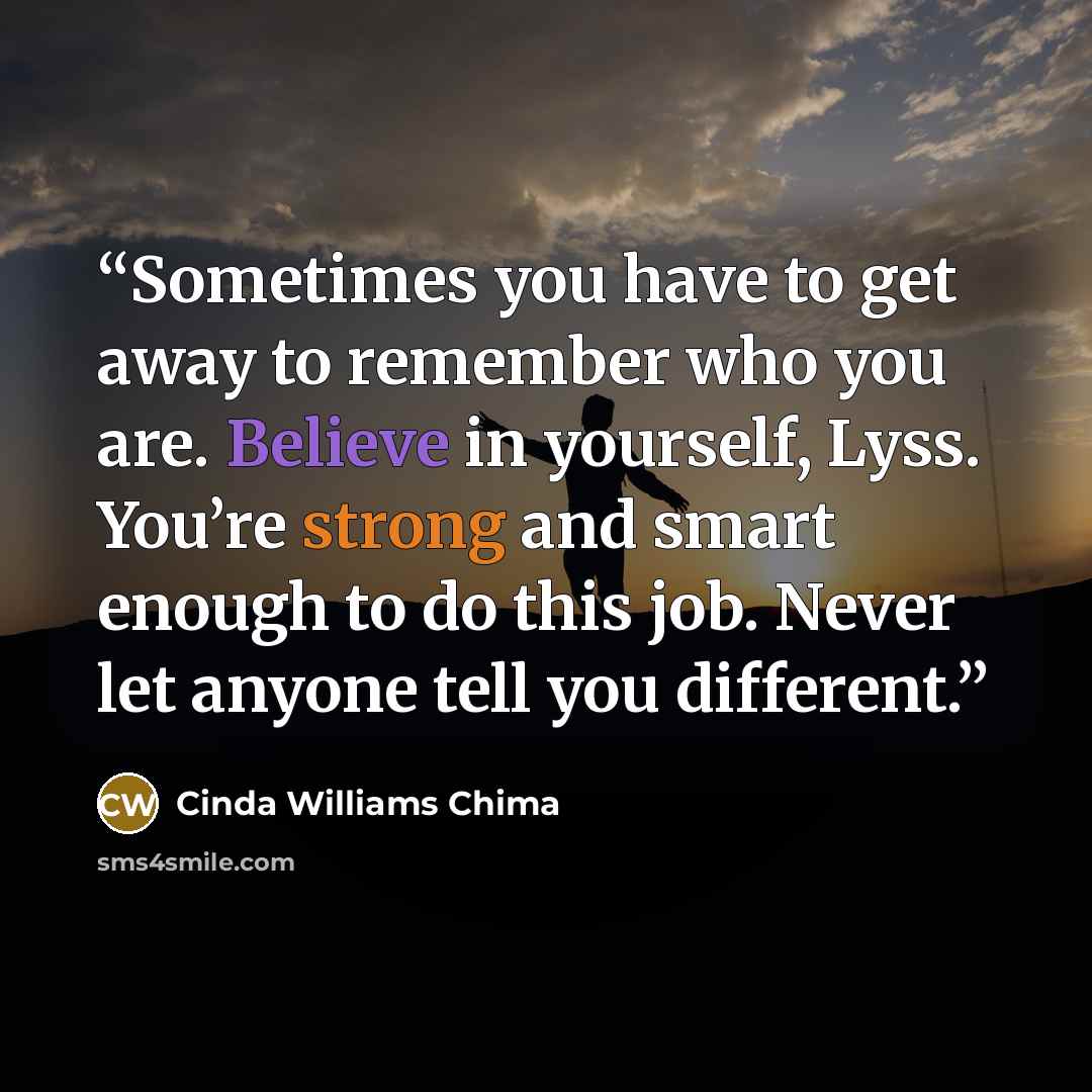 “Sometimes you have to get away to remember who you are. Believe in yourself, Lyss. You’re strong and smart enough to do this job. Never let anyone tell you different.” quote by Cinda Williams Chima