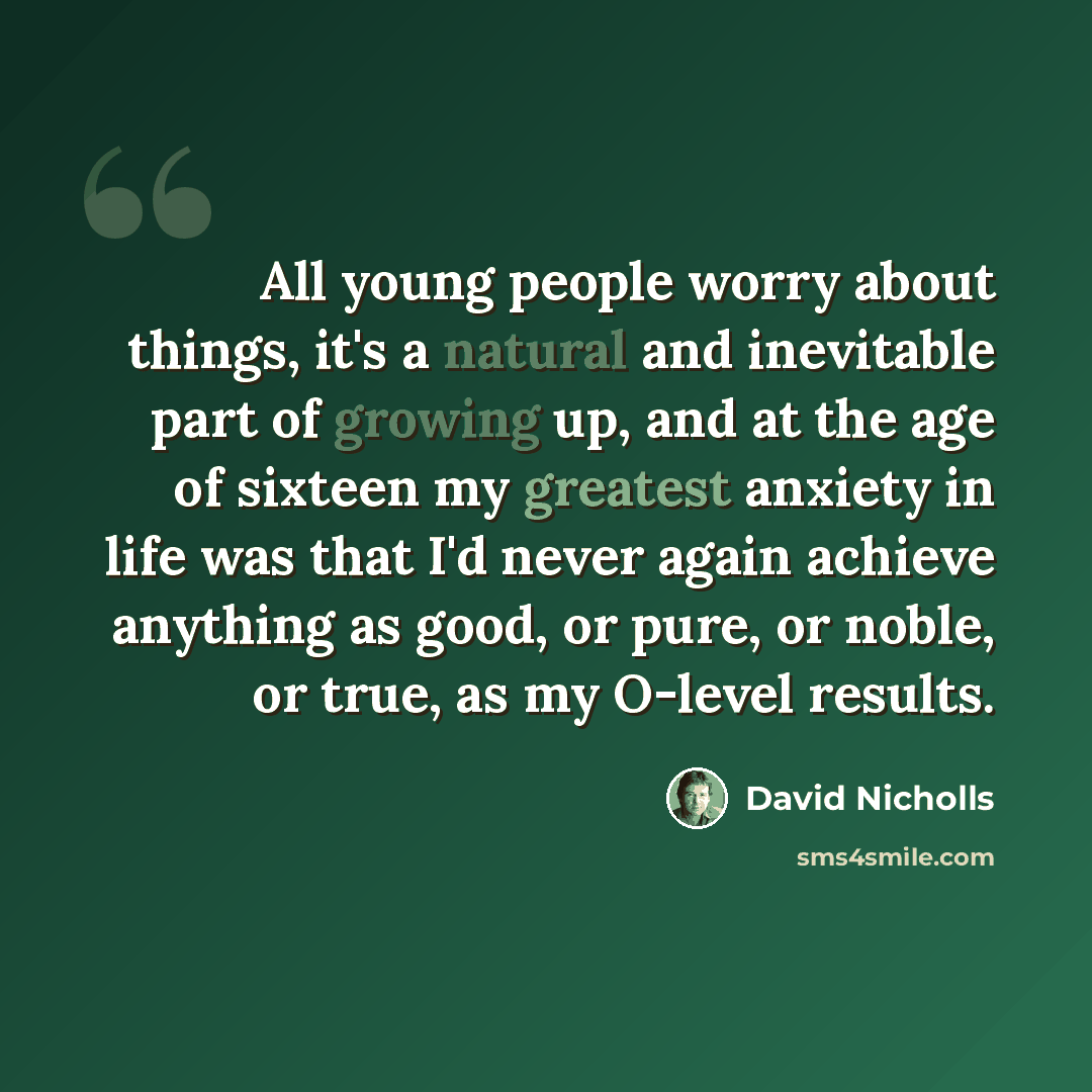 “All young people worry about things, it's a natural and inevitable part of growing up, and at the age of sixteen my greatest anxiety in life was that I'd never again achieve anything as good, or pure, or noble, or true, as my O-level results.” quote by David Nicholls