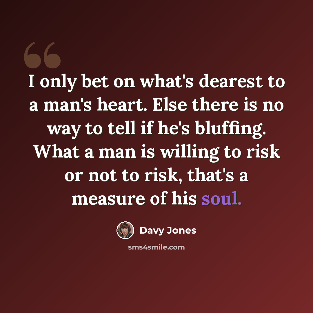 “I only bet on what's dearest to a man's heart. Else there is no way to tell if he's bluffing. What a man is willing to risk or not to risk, that's a measure of his soul.” quote by Davy Jones