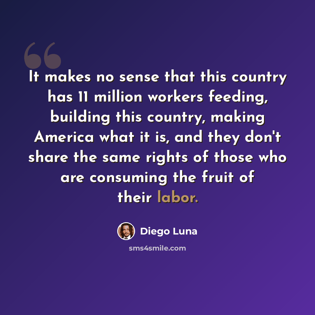 “It makes no sense that this country has 11 million workers feeding, building this country, making America what it is, and they don't share the same rights of those who are consuming the fruit of their labor.” quote by Diego Luna