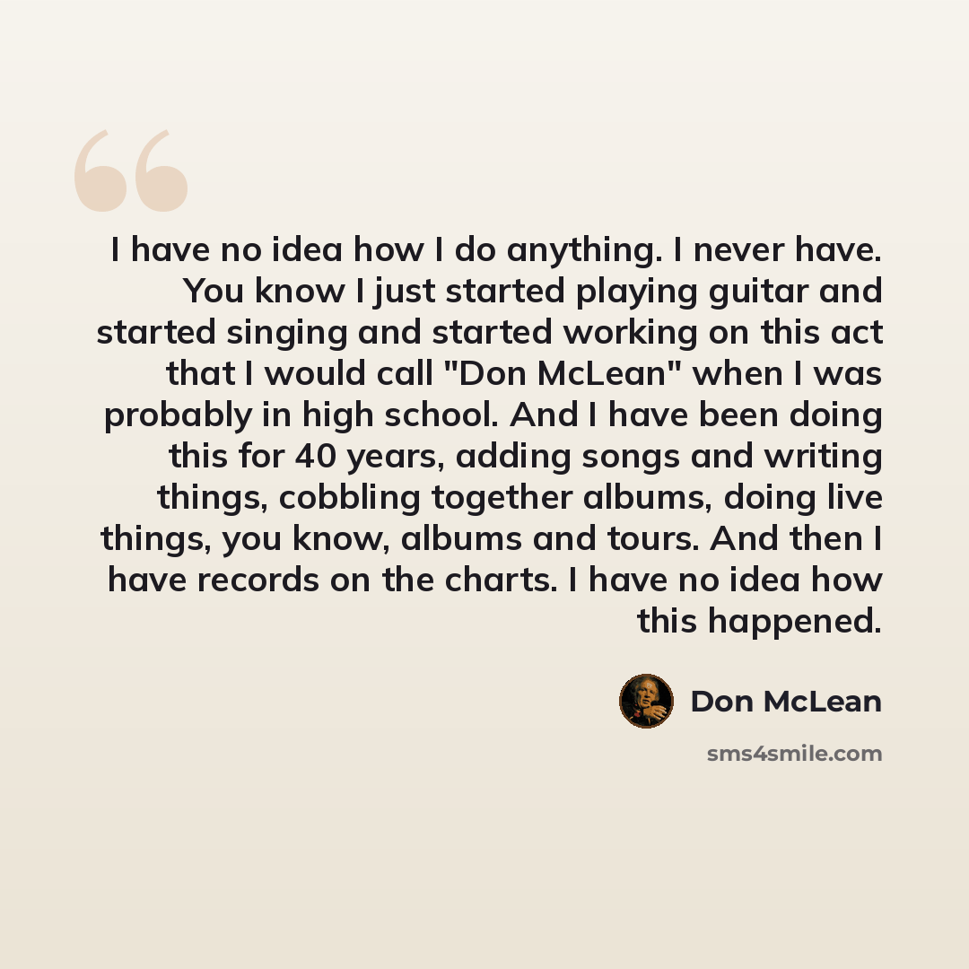 “I have no idea how I do anything. I never have. You know I just started playing guitar and started singing and started working on this act that I would call "Don McLean" when I was probably in high school. And I have been doing this for 40 years, adding songs and writing things, cobbling together…” quote by Don McLean