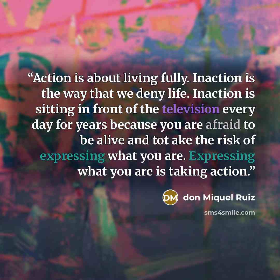 “Action is about living fully. Inaction is the way that we deny life. Inaction is sitting in front of the television every day for years because you are afraid to be alive and tot ake the risk of expressing what you are. Expressing what you are is taking action.” quote by don Miquel Ruiz