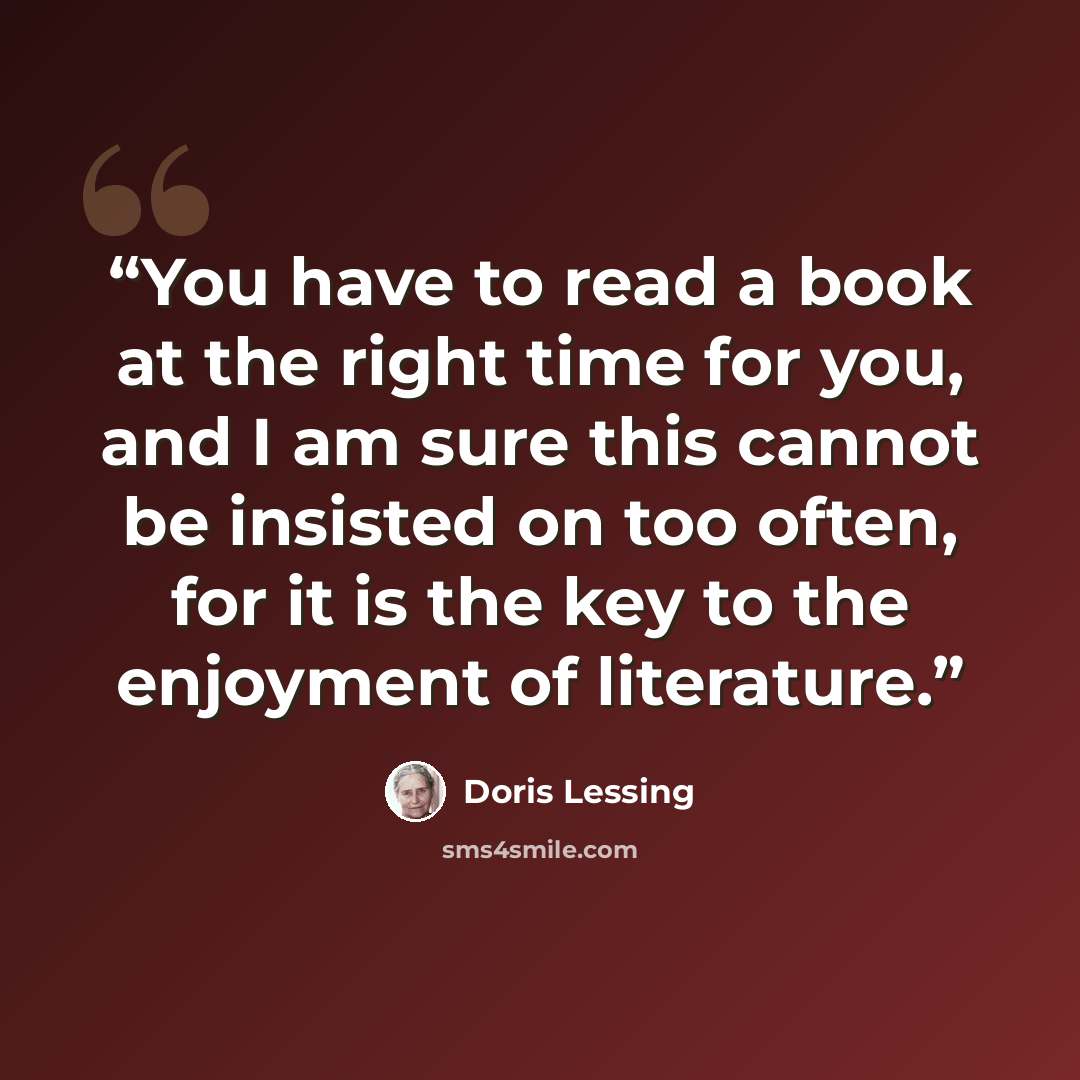 “You have to read a book at the right time for you, and I am sure this cannot be insisted on too often, for it is the key to the enjoyment of literature.” quote by Doris Lessing