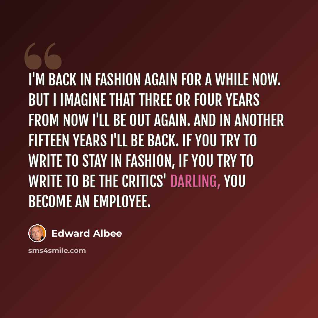 “I'm back in fashion again for a while now. But I imagine that three or four years from now I'll be out again. And in another fifteen years I'll be back. If you try to write to stay in fashion, if you try to write to be the critics' darling, you become an employee.” quote by Edward Albee