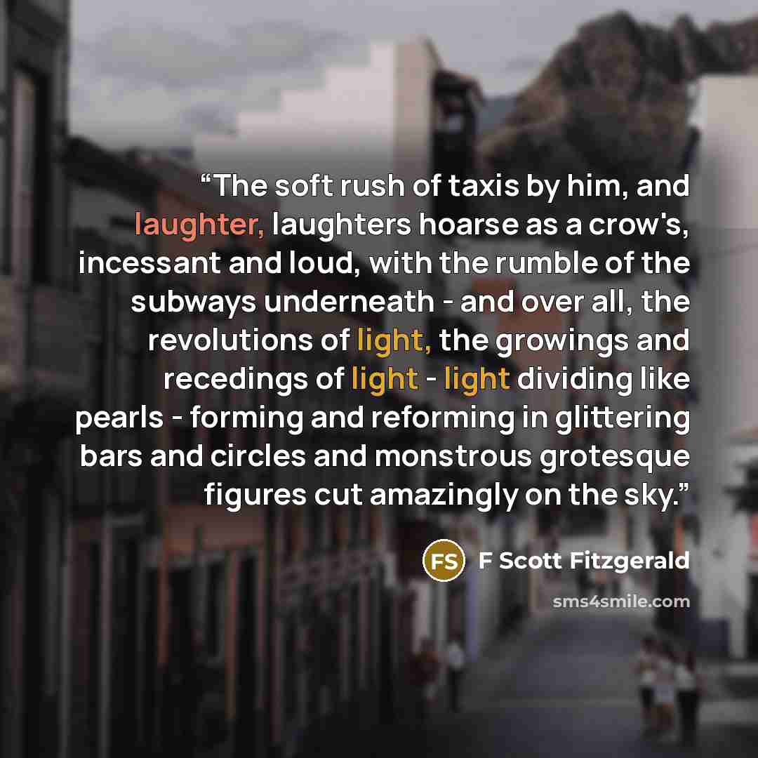 “The soft rush of taxis by him, and laughter, laughters hoarse as a crow's, incessant and loud, with the rumble of the subways underneath - and over all, the revolutions of light, the growings and recedings of light - light dividing like pearls - forming and reforming in glittering bars and circles…” quote by F Scott Fitzgerald