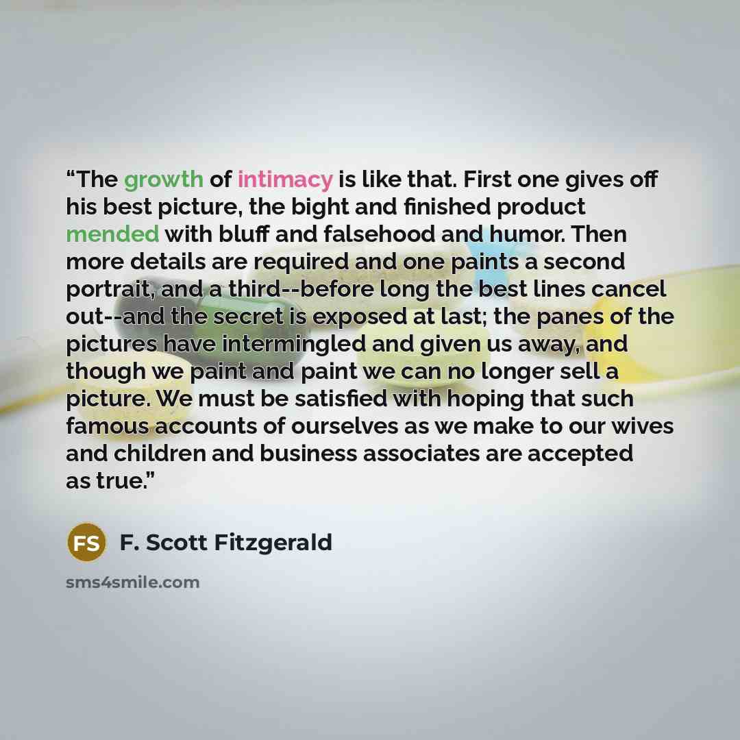 “The growth of intimacy is like that. First one gives off his best picture, the bight and finished product mended with bluff and falsehood and humor. Then more details are required and one paints a second portrait, and a third--before long the best lines cancel out--and the secret is exposed at…” quote by F. Scott Fitzgerald