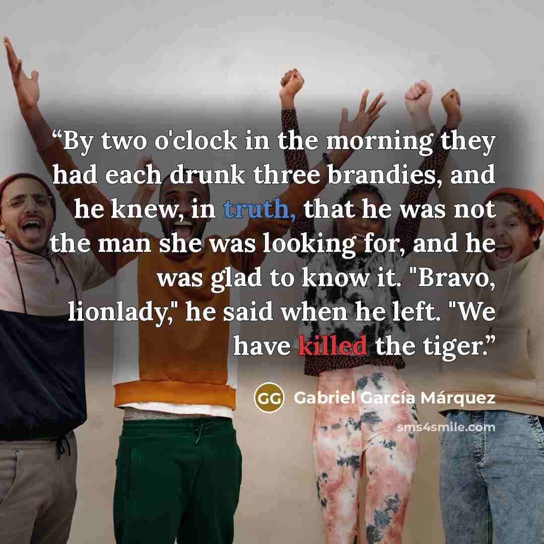 “By two o'clock in the morning they had each drunk three brandies, and he knew, in truth, that he was not the man she was looking for, and he was glad to know it. "Bravo, lionlady," he said when he left. "We have killed the tiger.” quote by Gabriel Garcia Marquez
