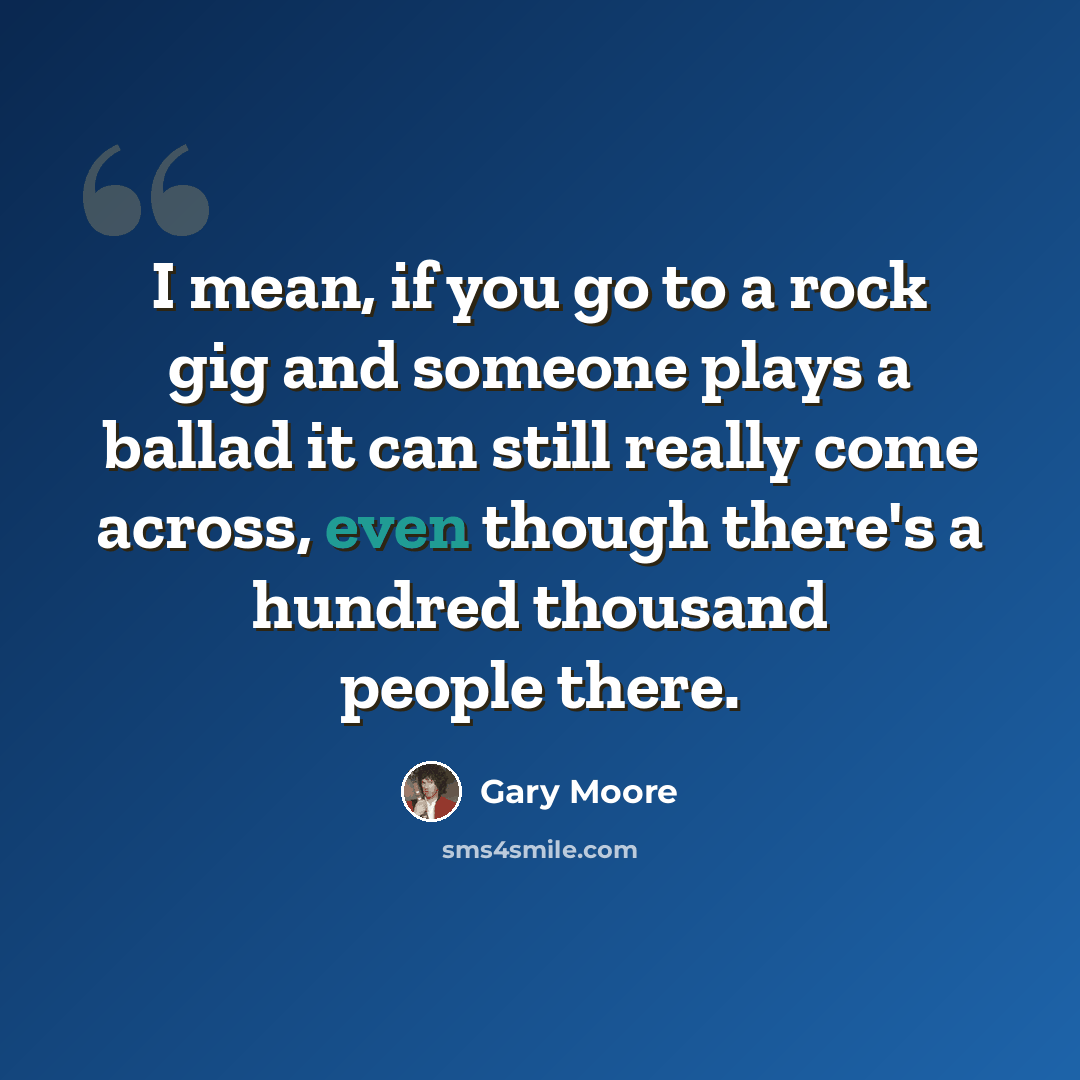 “I mean, if you go to a rock gig and someone plays a ballad it can still really come across, even though there's a hundred thousand people there.” quote by Gary Moore