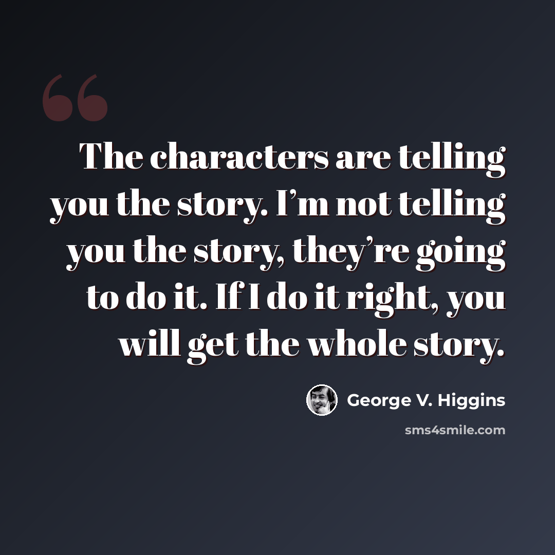 “The characters are telling you the story. I’m not telling you the story, they’re going to do it. If I do it right, you will get the whole story.” quote by George V. Higgins