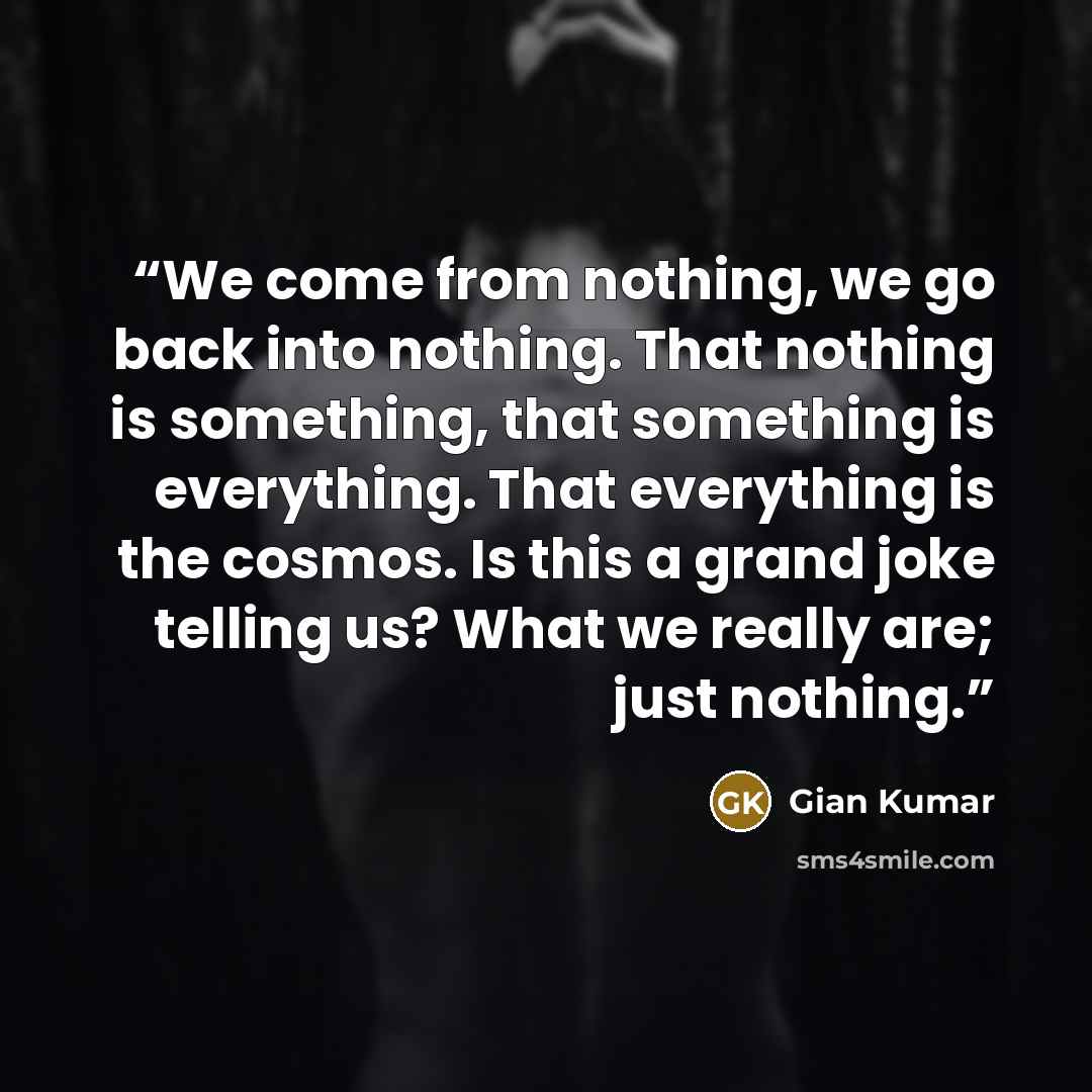 “We come from nothing, we go back into nothing. That nothing is something, that something is everything. That everything is the cosmos. Is this a grand joke telling us? What we really are; just nothing.” quote by Gian Kumar