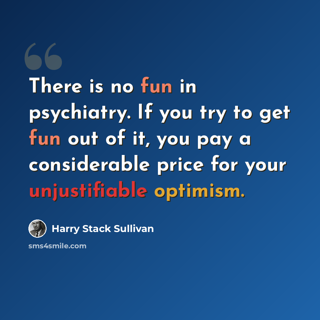 “There is no fun in psychiatry. If you try to get fun out of it, you pay a considerable price for your unjustifiable optimism.” quote by Harry Stack Sullivan