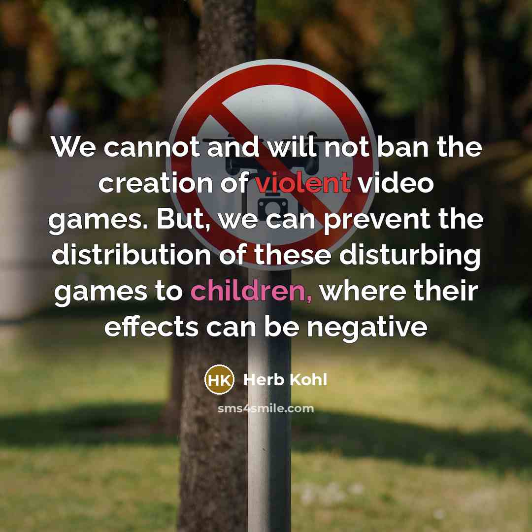 “We cannot and will not ban the creation of violent video games. But, we can prevent the distribution of these disturbing games to children, where their effects can be negative” quote by Herb Kohl