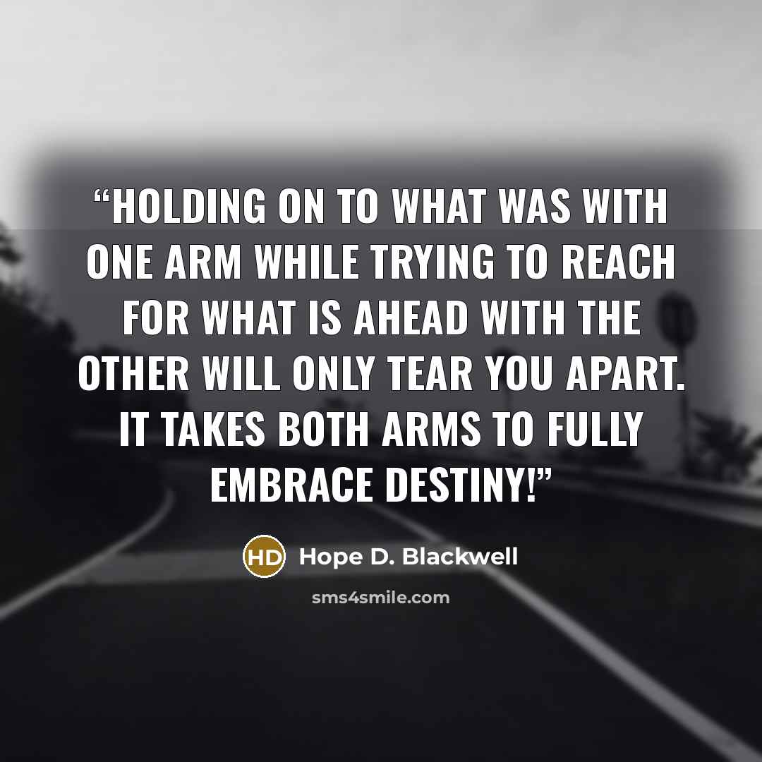 “Holding on to what was with one arm while trying to reach for what is ahead with the other will only tear you apart. It takes both arms to fully embrace destiny!” quote by Hope D. Blackwell